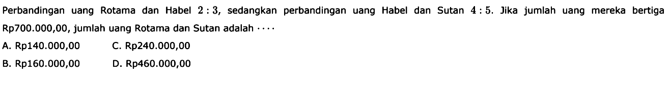 Perbandingan uang Rotama dan Habel 2:3, sedangkan perbandingan uang Habel dan Sutan 4:5. Jika jumlah uang mereka bertiga Rp700.000,00, jumlah uang Rotama dan Sutan adalah  .. .