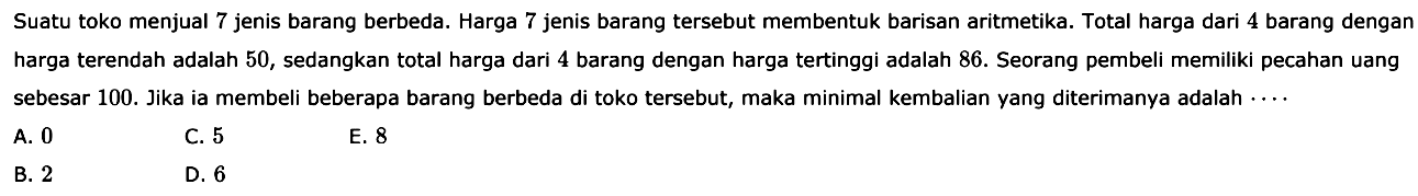 Suatu toko menjual 7 jenis barang berbeda. Harga 7 jenis barang tersebut membentuk barisan aritmetika. Total harga dari 4 barang dengan harga terendah adalah 50, sedangkan total harga dari 4 barang dengan harga tertinggi adalah 86. Seorang pembeli memiliki pecahan uang sebesar 100. Jika ia membeli beberapa barang berbeda di toko tersebut, maka minimal kembalian yang diterimanya adalah ....