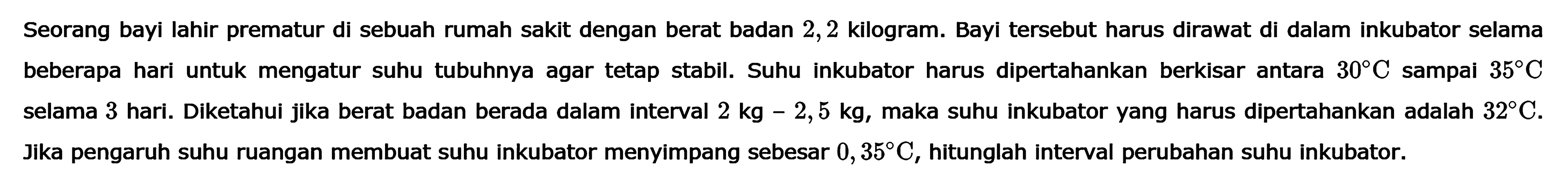 Seorang bayi lahir prematur di sebuah rumah sakit dengan berat badan 2,2 kilogram. Bayi tersebut harus dirawat di dalam inkubator selama beberapa hari untuk mengatur suhu tubuhnya agar tetap stabil. Suhu inkubator harus dipertahankan antara 30 C sampai 35 C selama 3 hari. Diketahui jika berat badan berada dalam interval 2 kg-2,5 kg, maka suhu inkubator yang harus dipertahankan adalah 32 C. Jika pengaruh suhu ruangan membuat suhu inkubator menyimpang sebesar 0, 35 C, hitunglah interval perubahan suhu inkubator.