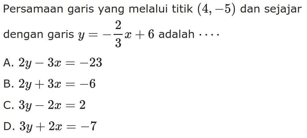 Persamaan garis yang melalui titik (4, -5) dan sejajar dengan garis y = -2/3 x + 6 adalah.... A. 2y - 3x = -23 B. 2y + 3x = -6 C. 3y - 2x = 2 D. 3y + 2x = -7