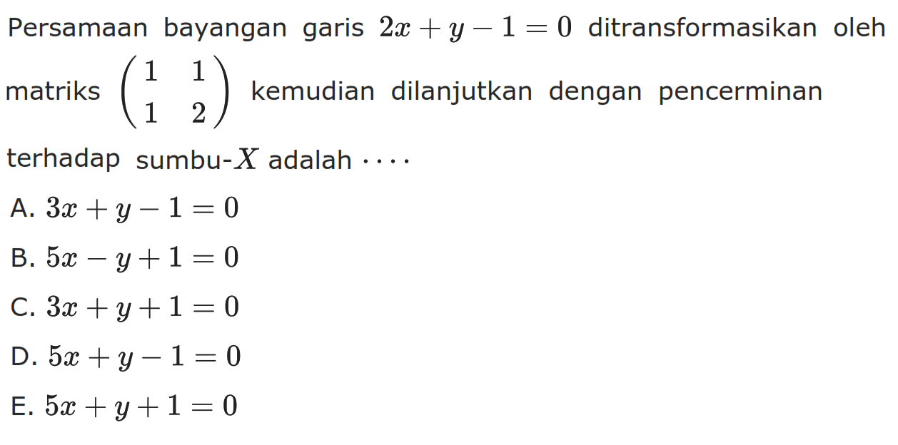 Persamaan bayangan garis 2x+y-1=0 ditransformasikan oleh matriks (1 1 1 2) kemudian dilanjutkan dengan pencerminan terhadap sumbu-X adalah ...