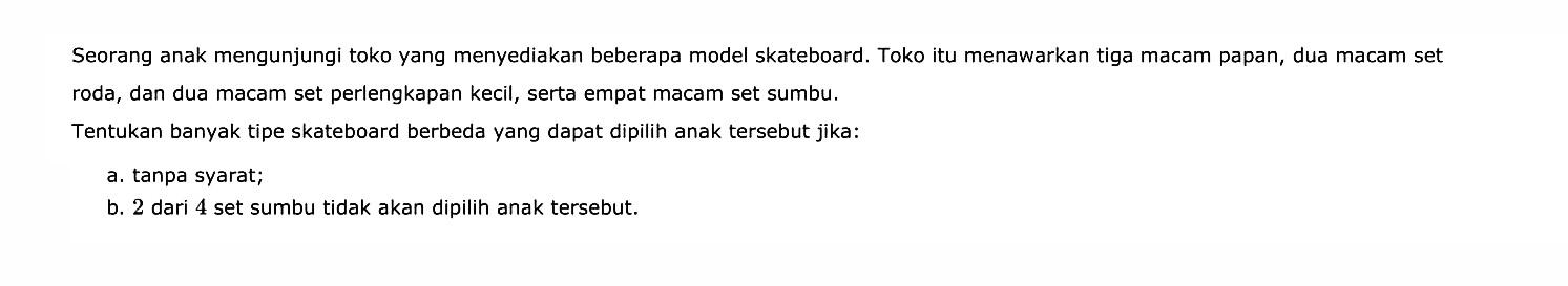 Seorang anak mengunjungi toko yang menyediakan beberapa model skateboard. Toko itu menawarkan tiga macam papan, dua macam set roda, dan dua macam set perlengkapan kecil, serta empat macam set sumbu.Tentukan banyak tipe skateboard berbeda yang dapat dipilih anak tersebut jika:a. tanpa syarat;b. 2 dari 4 set sumbu tidak akan dipilih anak tersebut.