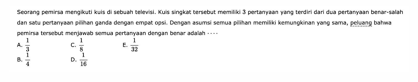 Seorang pemirsa mengikuti kuis di sebuah televisi. Kuis singkat tersebut memiliki 3 pertanyaan yang terdiri dari dua pertanyaan benar-salah dan satu pertanyaan pilihan ganda dengan empat opsi. Dengan asumsi semua pilihan memiliki kemungkinan yang sama, peluang bahwa pemirsa tersebut menjawab semua pertanyaan dengan benar adalah.....