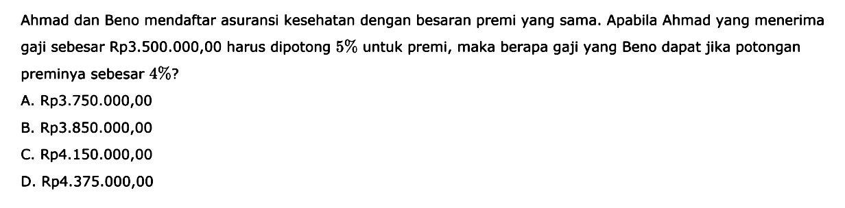 Ahmad dan Beno mendaftar asuransi kesehatan dengan besaran premi yang sama. Apabila Ahmad yang menerima gaji sebesar Rp3.500.000,00 harus dipotong 5% untuk premi, maka berapa gaji yang Beno dapat jika potongan preminya sebesar 4%?