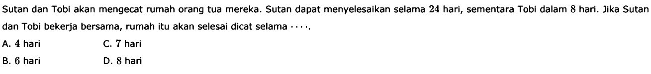 Sutan dan Tobi akan mengecat rumah orang tua mereka. Sutan dapat menyelesaikan selama 24 hari, sementara Tobi dalam 8 hari. Jika Sutan dan Tobi bekerja bersama, rumah itu akan selesai dicat selama .... 
