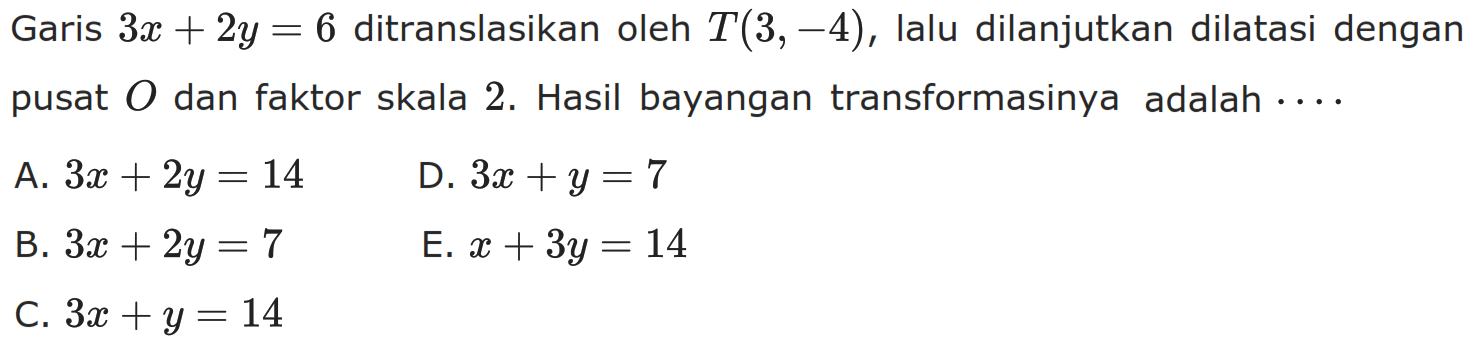 Garis 3x+2y=6 ditranslasikan oleh T(3, -4), lalu dilanjutkan dilatasi dengan pusat 0 dan faktor skala 2. Hasil bayangan transformasinya adalah ....