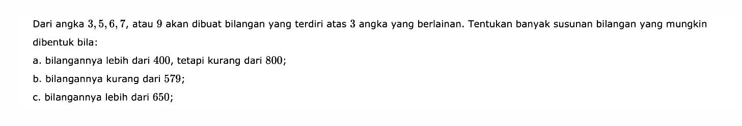 Dari angka 3,5,6,7,atau 9 akan dibuat bilangan yang terdiri atas 3 angka yang berlainan. Tentukan banyak susunan bilangan yang mungkin dibentuk bila:a. bilangannya lebih dari 400, tetapi kurang dari 800;b. bilangannya kurang dari 579;c. bilangannya lebih dari 650;