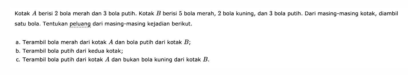 Kotak  A  berisi 2 bola merah dan 3 bola putih. Kotak B berisi 5 bola merah, 2 bola kuning, dan 3 bola putih. Dari masing-masing kotak, diambil satu bola. Tentukan peluang dari masing-masing kejadian berikut.a. Terambil bola merah dari kotak A dan bola putih dari kotak B;b. Terambil bola putih dari kedua kotak;c. Terambil bola putih dari kotak  A  dan bukan bola kuning dari kotak B.
