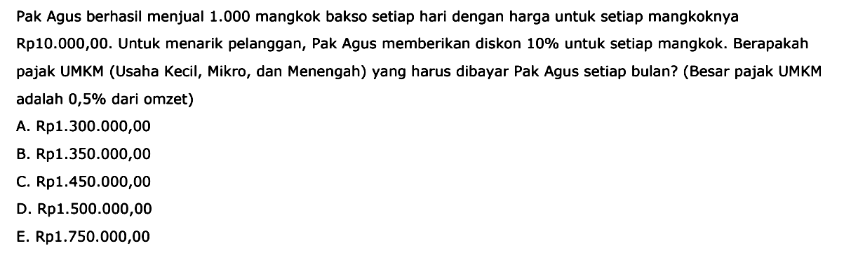 Pak Agus berhasil menjual 1.000 mangkok bakso setiap hari dengan harga untuk setiap mangkoknya Rp10.000,00. Untuk menarik pelanggan, Pak Agus memberikan diskon 10% untuk setiap mangkok. Berapakah pajak UMKM (Usaha Kecil, Mikro, dan Menengah) yang harus dibayar Pak Agus setiap bulan? (Besar pajak UMKM adalah 0,5% dari omzet)