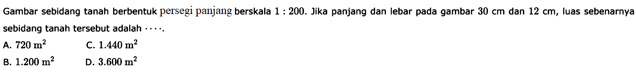 Gambar sebidang tanah berbentuk persegi panjang berskala 1:200. Jika panjang dan lebar pada gambar 30 cm dan 12 cm, luas sebenarnya sebidang tanah tersebut adalah ....