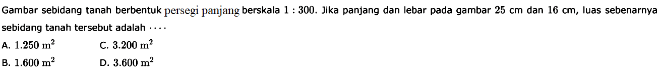 Gambar sebidang tanah berbentuk persegi panjang berskala 1:300. Jika panjang dan lebar pada gambar 25 cm dan 16 cm, luas sebenarnya sebidang tanah tersebut adalah  ....
