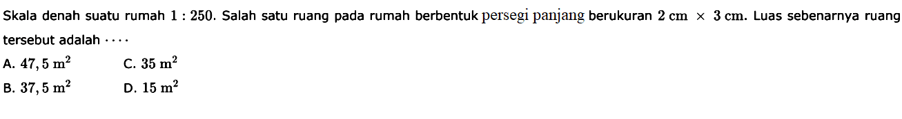 Skala denah suatu rumah  1:250. Salah satu ruang pada rumah berbentuk persegi panjang berukuran  2 cm x 3 cm. Luas sebenarnya ruang tersebut adalah ...
