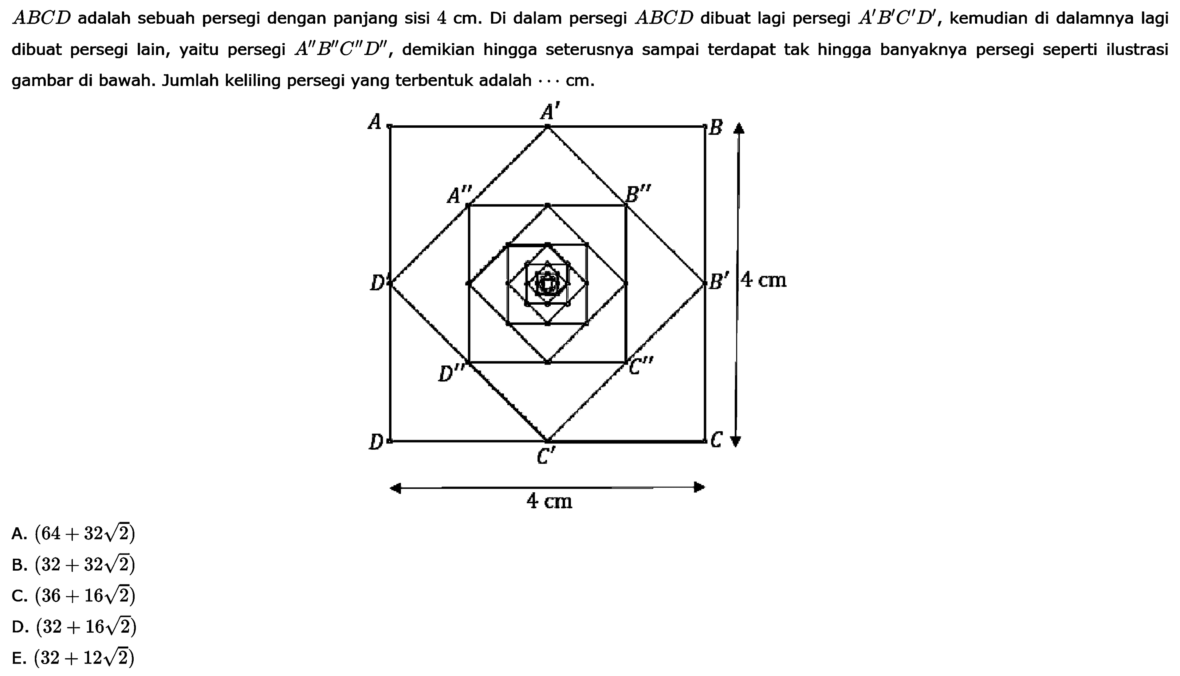  ABCD  adalah sebuah persegi dengan panjang sisi  4 cm . Di dalam persegi  ABCD  dibuat lagi persegi  A' B' C' D' , kemudian di dalamnya lagi dibuat persegi lain, yaitu persegi  A'' B'' C'' D'' , demikian hingga seterusnya sampai terdapat tak hingga banyaknya persegi seperti ilustrasi gambar di bawah. Jumlah keliling persegi yang terbentuk adalah  .. cm .