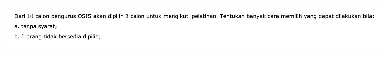Dari 10 calon pengurus OSIS akan dipilih 3 calon untuk mengikuti pelatihan. Tentukan banyak cara memilih yang dapat dilakukan bila:a. tanpa syarat;b. 1 orang tidak bersedia dipilih;