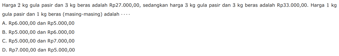 Harga 2 kg gula pasir dan 3 kg beras adalah Rp27.000,00, sedangkan harga 3 kg gula pasir dan 3 kg beras adalah Rp33.00O,00. Harga 1 kg gula pasir dan 1 kg beras (masing-masing) adalah