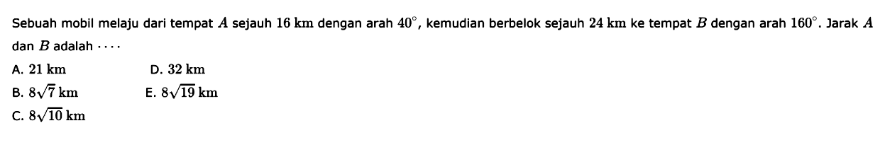 Sebuah mobil melaju dari tempat  A  sejauh  16 km  dengan arah  40 , kemudian berbelok sejauh  24 km  ke tempat  B  dengan arah  160 .  Jarak  A  dan  B  adalah  ....