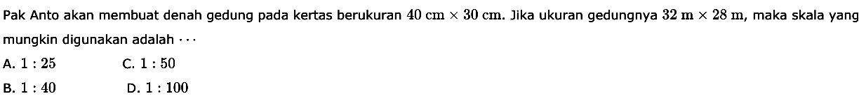 Pak Anto akan membuat denah gedung pada kertas berukuran 40 cm x 30 cm. Jika ukuran gedungnya 32 m x 28 m, maka skala yang mungkin digunakan adalah 