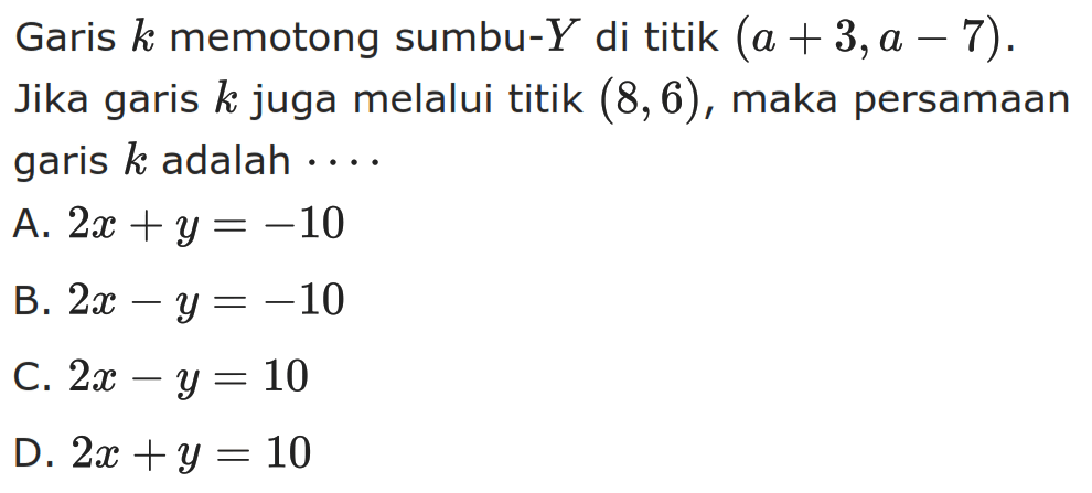 Garis k memotong sumbu-Y di titik (a + 3, a - 7). Jika garis k juga melalui titik (8, 6), maka persamaan garis k adalah.... A. 2x + y = -10 B. 2x - y = -10 C. 2x - y = 10 D. 2x + y = 10