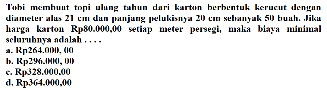 Tobi membuat topi ulang tahun dari karton berbentuk kerucut dengan diameter alas 21 cm dan panjang pelukisnya 20 cm  sebanyak 50 buah. Jika harga karton Rp80.000,00 setiap meter persegi, maka biaya minimal seluruhnya adalah... 