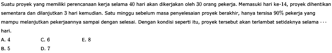 Suatu proyek yang memiliki perencanaan kerja selama 40 hari akan dikerjakan oleh 30 orang pekerja. Memasuki hari ke-14, proyek dihentikan sementara dan dilanjutkan 3 hari kemudian. Satu minggu sebelum masa penyelesaian proyek berakhir, hanya tersisa 90% pekerja yang mampu melanjutkan pekerjaannya sampai dengan selesai. Dengan kondisi seperti itu, proyek tersebut akan terlambat setidaknya selama... hari.