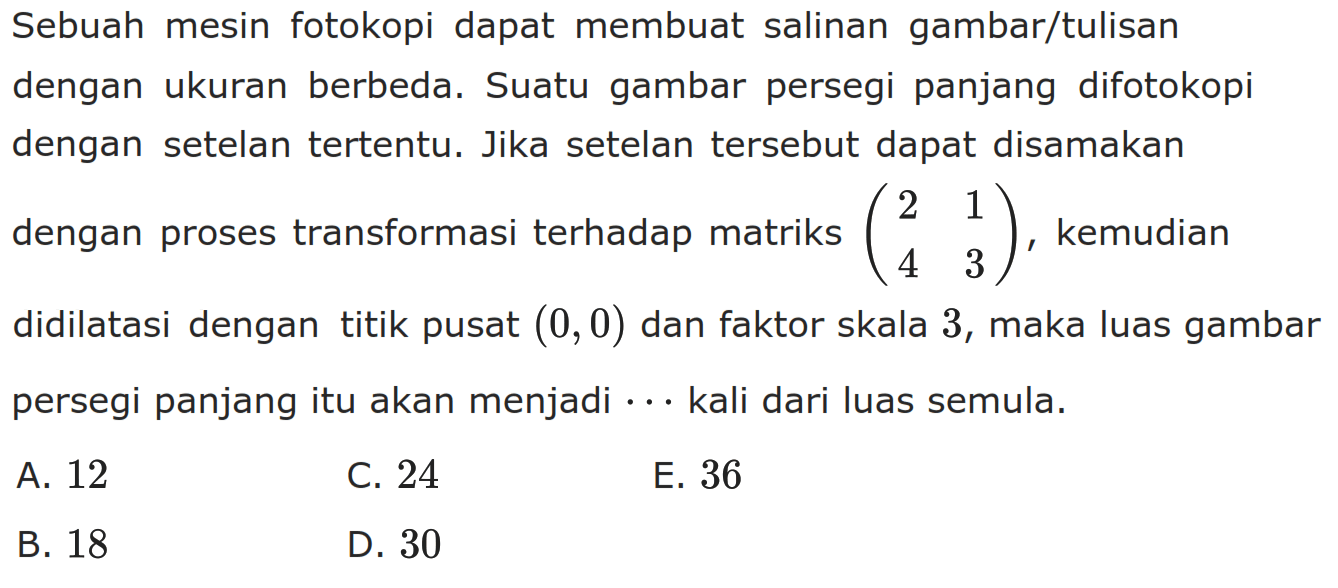 Sebuah mesin fotokopi dapat membuat salinan gambar/tulisan dengan ukuran berbeda. Suatu gambar persegi panjang difotokopi dengan setelan tertentu. Jika setelan tersebut dapat disamakan dengan proses transformasi terhadap matriks  (2  1  4  3) , kemudian didilatasi dengan titik pusat  (0,0)  dan faktor skala 3 , maka luas gambar persegi panjang itu akan menjadi... kali dari luas semula.