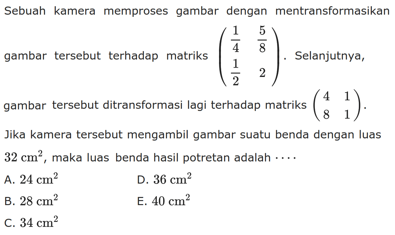 Sebuah kamera memproses gambar dengan mentransformasikan gambar tersebut terhadap matriks (1/4 5/8 1/2 2). Selanjutnya, gambar tersebut ditransformasi lagi terhadap matriks (4 1 8 1). Jika kamera tersebut mengambil gambar suatu benda dengan luas 32 cm^2, maka luas benda hasil potretan adalah....