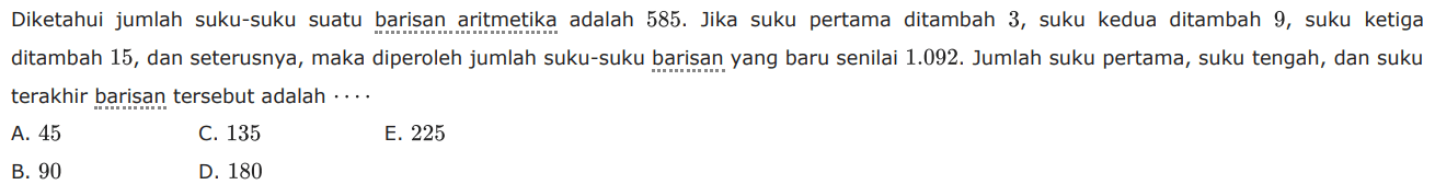 Diketahui jumlah suku-suku suatu barisan aritmetika adalah 585. Jika suku pertama ditambah 3, suku kedua ditambah 9, suku ketiga ditambah 15, dan seterusnya, maka diperoleh jumlah suku-suku barisan yang baru senilai 1.092. Jumlah suku pertama, suku tengah, dan suku terakhir barisan tersebut adalah