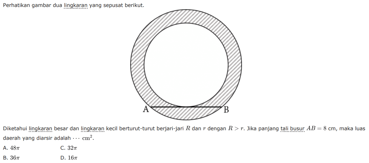 Perhatikan gambar dua lingkaran yang sepusat berikut. Diketahui lingkaran besar dan lingkaran kecil berturut-turut berjari-jari R dan r dengan R>r. Jika panjang tali busur AB=8 cm, maka luas daerah yang diarsir adalah .... cm^2. A. 48 pi B. 36 pi C. 32 pi D. 16 pi