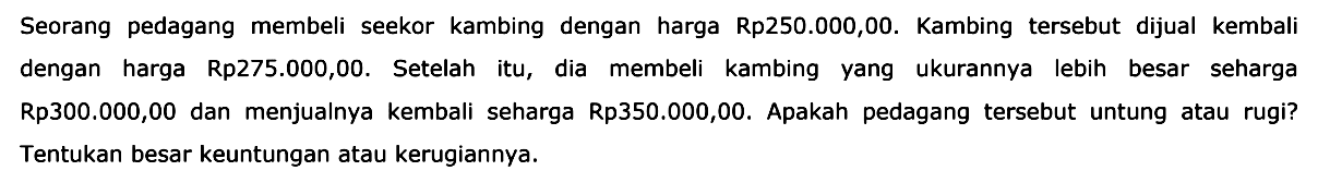 Seorang pedagang membeli seekor kambing dengan harga Rp250.000,00. Kambing tersebut dijual kembali dengan harga Rp275.000,00. Setelah itu, dia membeli kambing yang ukurannya lebih besar seharga Rp300.000,00 dan menjualnya kembali seharga Rp350.000,00. Apakah pedagang tersebut untung atau rugi? Tentukan besar keuntungan atau kerugiannya.