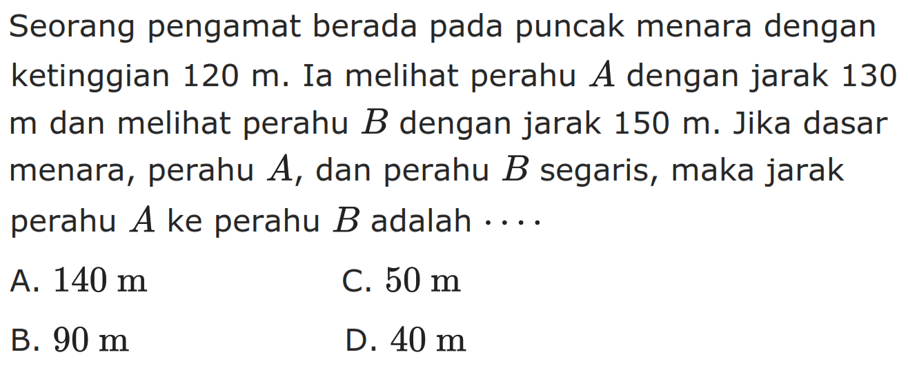 Seorang pengamat berada pada puncak menara dengan ketinggian  120 m. Ia melihat perahu A dengan jarak 130 m dan melihat perahu  B dengan jarak 150 m. Jika dasar menara, perahu A, dan perahu B  segaris, maka jarak perahu A ke perahu B adalah  ....
