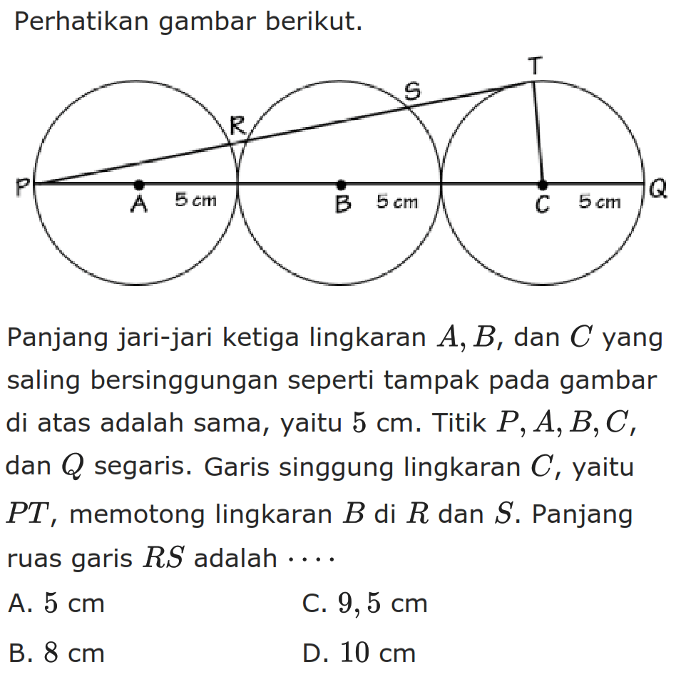 Perhatikan gambar berikut.Panjang jari-jari ketiga lingkaran  A, B , dan  C  yang saling bersinggungan seperti tampak pada gambar di atas adalah sama, yaitu  5 cm . Titik  P, A, B, C , dan  Q  segaris. Garis singgung lingkaran  C , yaitu  PT , memotong lingkaran  B  di  R  dan  S . Panjang ruas garis  RS  adalah  ... 