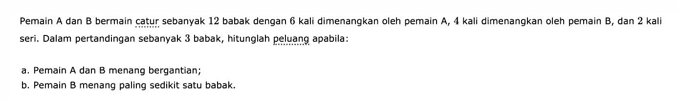 Pemain A dan B bermain catur sebanyak 12 babak dengan 6 kali dimenangkan oleh pemain A, 4 kali dimenangkan oleh pemain B, dan 2 kali seri. Dalam pertandingan sebanyak 3 babak, hitunglah peluang apabila: a. Pemain A dan B menang bergantian; b. Pemain B menang paling sedikit satu babak.