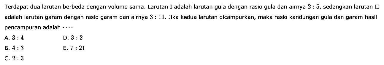 Terdapat dua larutan berbeda dengan volume sama. Larutan I adalah larutan gula dengan rasio gula dan airnya 2:5, sedangkan larutan II adalah larutan garam dengan rasio garam dan airnya 3:11. Jika kedua larutan dicampurkan, maka rasio kandungan gula dan garam hasil pencampuran adalah ... 