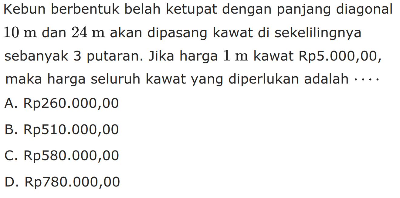 Kebun berbentuk belah ketupat dengan panjang diagonal 10 m dan 24 m akan dipasang kawat di sekelilingnya sebanyak 3 putaran. Jika harga 1 m kawat Rp5.000,00, maka harga seluruh kawat yang diperlukan adalah  .... 
