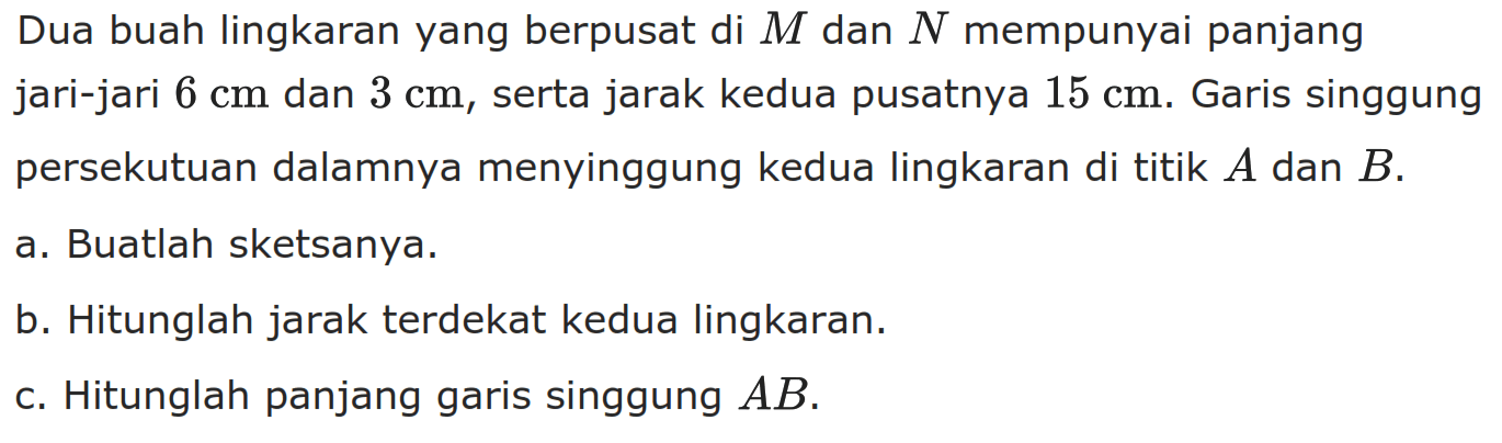 Dua buah lingkaran yang berpusat di M dan N mempunyai panjang jari-jari 6 cm dan 3 cm, serta jarak kedua pusatnya 15 cm. Garis singgung persekutuan dalamnya menyinggung kedua lingkaran di titik A dan B. a. Buatlah sketsanya. b. Hitunglah jarak terdekat kedua lingkaran. c. Hitunglah panjang garis singgung AB.