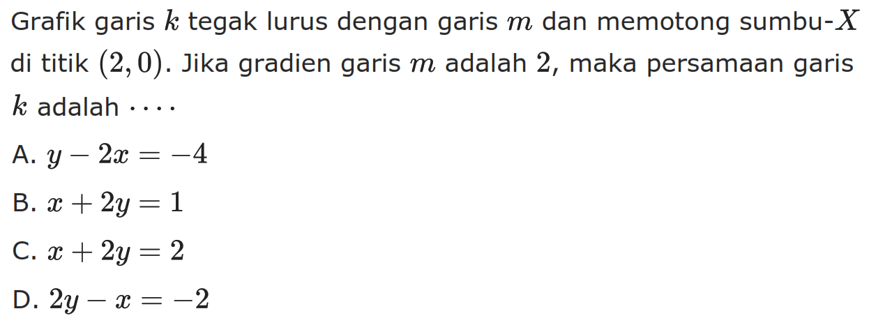 Grafik garis k tegak lurus dengan garis m dan memotong sumbu-X di titik (2,0) . Jika gradien garis m adalah 2, maka persamaan garis k adalah ....