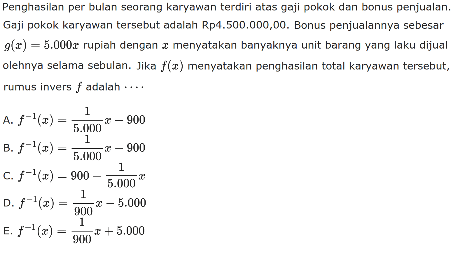 Penghasilan per bulan seorang karyawan terdiri atas gaji pokok dan bonus penjualan. Gaji pokok karyawan tersebut adalah Rp4.500.000,00. Bonus penjualannya sebesar  g(x)=5.000 x  rupiah dengan x menyatakan banyaknya unit barang yang laku dijual olehnya selama sebulan. Jika f(x) menyatakan penghasilan total karyawan tersebut, rumus invers f adalah....