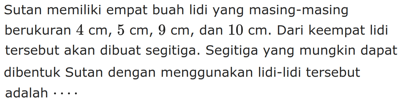 Sutan memiliki empat buah lidi yang masing-masing berukuran  4 cm, 5 cm, 9 cm , dan  10 cm. Dari keempat lidi tersebut akan dibuat segitiga. Segitiga yang mungkin dapat dibentuk Sutan dengan menggunakan lidi-lidi tersebut adalah  ... . 