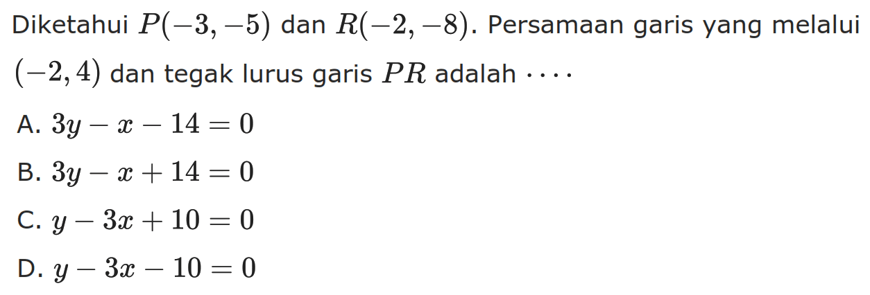 Diketahui P(-3, -5) dan R(-2, -8). Persamaan garis yang melalui (-2,4) dan tegak lurus garis PR adalah A. 3y - x - 14 = 0 B. 3y - x + 14 = 0 C. y - 3x + 10 = 0 D. y - 3x - 10= 0