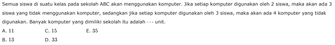 Semua siswa di suatu kelas pada sekolah ABC akan menggunakan komputer. Jika setiap komputer digunakan oleh 2 siswa, maka akan ada 3 siswa yang tidak menggunakan komputer, sedangkan jika setiap komputer digunakan oleh 3 siswa, maka akan ada 4 komputer yang tidak digunakan.  Banyak komputer yang dimiliki sekolah itu adalah ... unit