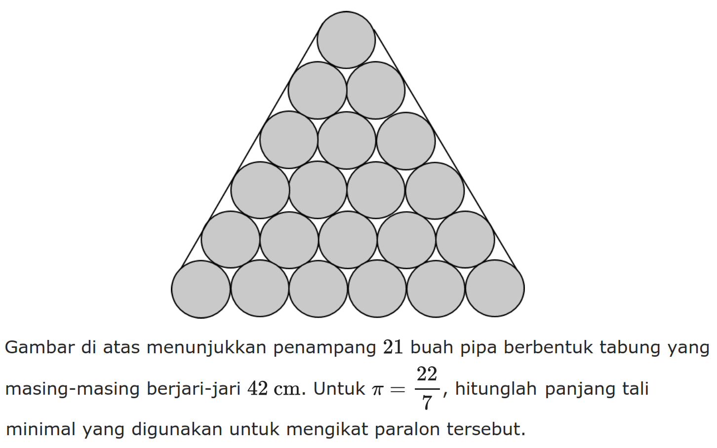 Gambar di atas menunjukkan penampang 21 buah pipa berbentuk tabung yang masing-masing berjari-jari 42 cm. Untuk pi=22/7, hitunglah panjang tali minimal yang digunakan untuk mengikat paralon tersebut. 