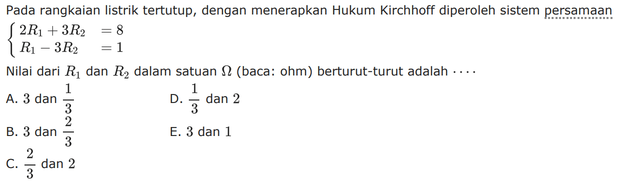 Pada rangkaian listrik tertutup, dengan menerapkan Hukum Kirchhoff diperoleh sistem persamaan 2R1 + 3R2 = 8 R1 3R2 = 1 Nilai dari R1 dan R2 dalam satuan ohm (baca: ohm) berturut-turut adalah