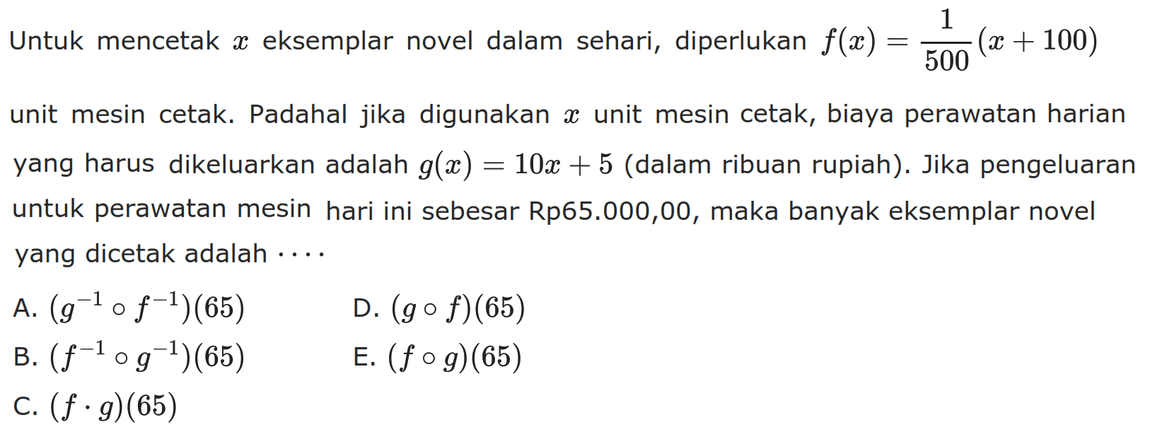 Untuk mencetak  x  eksemplar novel dalam sehari, diperlukan  f(x)=1/500(x+100)  unit mesin cetak. Padahal jika digunakan  x  unit mesin cetak, biaya perawatan harian yang harus dikeluarkan adalah  g(x)=10 x+5  (dalam ribuan rupiah). Jika pengeluaran untuk perawatan mesin hari ini sebesar Rp65.000,00, maka banyak eksemplar novel yang dicetak adalah  ... .