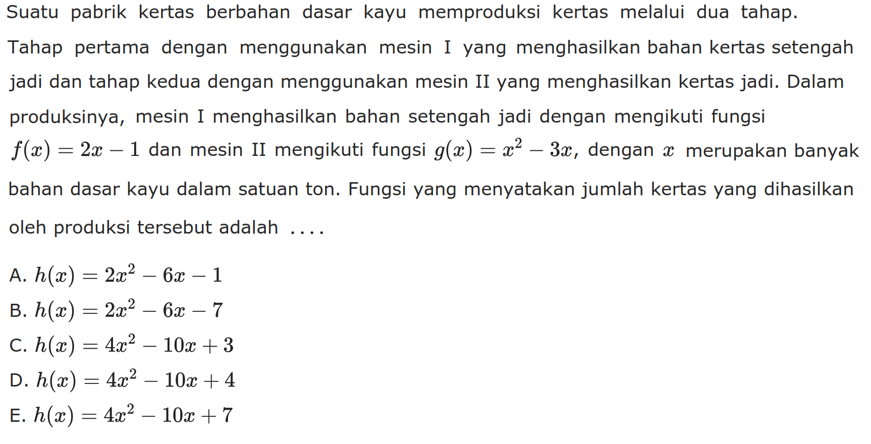 Suatu pabrik kertas berbahan dasar kayu memproduksi kertas melalui dua tahap. Tahap pertama dengan menggunakan mesin I yang menghasilkan bahan kertas setengah jadi dan tahap kedua dengan menggunakan mesin II yang menghasilkan kertas jadi. Dalam produksinya, mesin I menghasilkan bahan setengah jadi dengan mengikuti fungsi  f(x)=2x-1  dan mesin II mengikuti fungsi  g(x)=x^2-3x, dengan  x  merupakan banyak bahan dasar kayu dalam satuan ton. Fungsi yang menyatakan jumlah kertas yang dihasilkan oleh produksi tersebut adalah ....