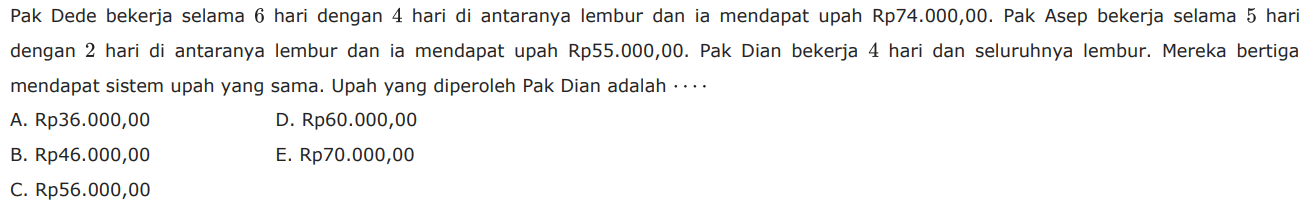 Pak Dede bekerja selama 6 hari dengan 4 hari di antaranya lembur dan ia mendapat upah Rp74.000,00. Pak Asep bekerja selama 5 hari dengan 2 hari di antaranya lembur dan ia mendapat upah Rp55.000,00. Pak Dian bekerja 4 hari dan seluruhnya lembur. Mereka bertiga mendapat sistem upah yang sama. Upah yang diperoleh Pak Dian adalah... 