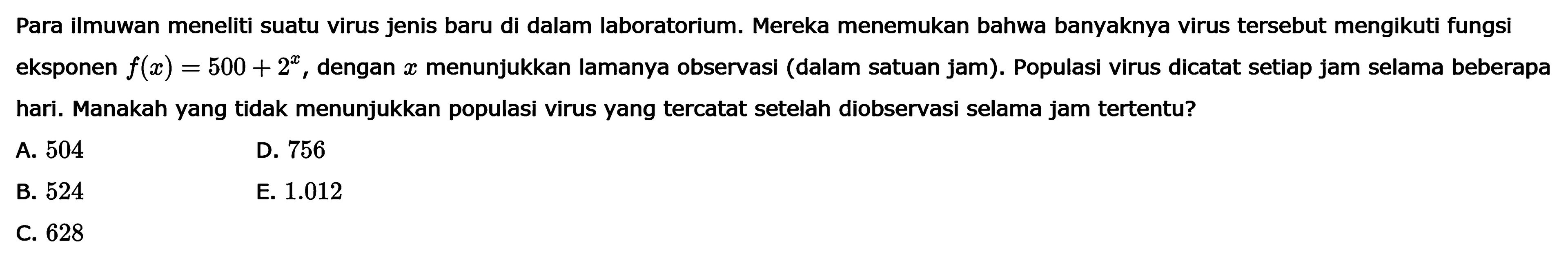 Para ilmuwan meneliti suatu virus jenis baru di dalam laboratorium. Mereka menemukan bahwa banyaknya virus tersebut mengikuti fungsi eksponen f(x)=50)+2^x, dengan x menunjukkan lamanya observasi (dalam satuan jam). Populasi virus dicatat setiap jam selama beberapa hari. Manakah yang tidak menunjukkan populasi virus yang tercatat yang setelah diobservasi selama jam tertentu?