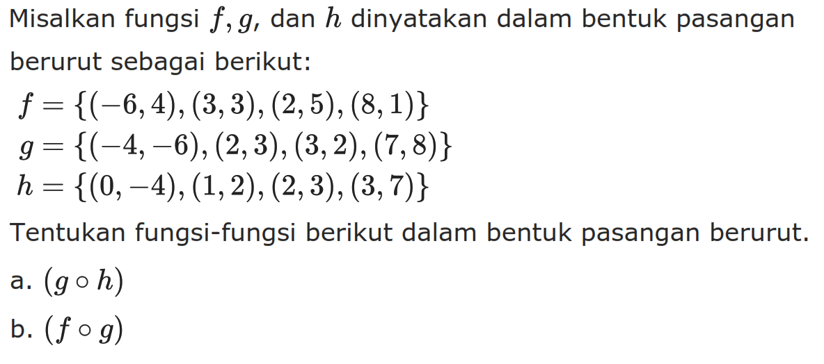 Misalkan fungsi f, g, dan h dinyatakan dalam bentuk pasangan berurut sebagai berikut:f ={(-6,4),(3,3),(2,5),(8,1)}g ={(-4,-6),(2,3),(3,2),(7,8)} h ={(0,-4),(1,2),(2,3),(3,7)}Tentukan fungsi-fungsi berikut dalam bentuk pasangan berurut.a. (goh) b. (fog) 