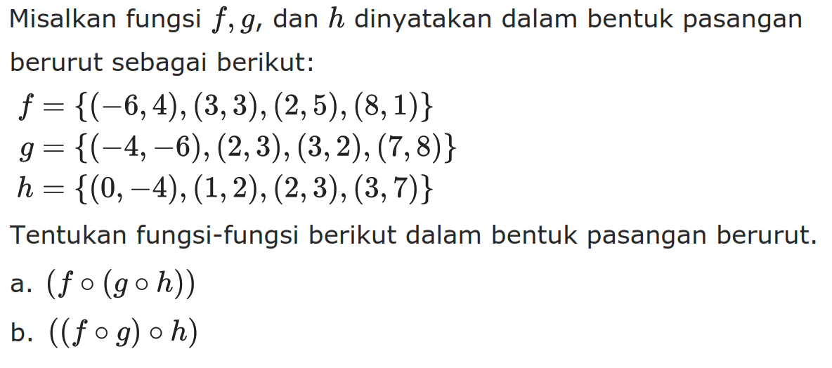 Misalkan fungsi f, g, dan h dinyatakan dalam bentuk pasangan berurut sebagai berikut:\beginalignedf = {(-6,4),(3,3),(2,5),(8,1)}g = {(-4,-6),(2,3),(3,2),(7,8)} h = {(0,-4),(1,2),(2,3),(3,7)}Tentukan fungsi-fungsi berikut dalam bentuk pasangan berurut.a.  (f o(g o h)) b.  ((f o g) o h) 