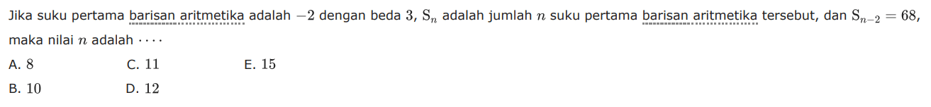 Jika suku pertama barisan aritmetika adalah -2 dengan beda 3, Sn adalah jumlah n suku pertama barisan aritmetika tersebut, dan Sn-2 = 68, maka nilai n adalah.... A. 8 C.11 E. 15 B. 10 D. 12