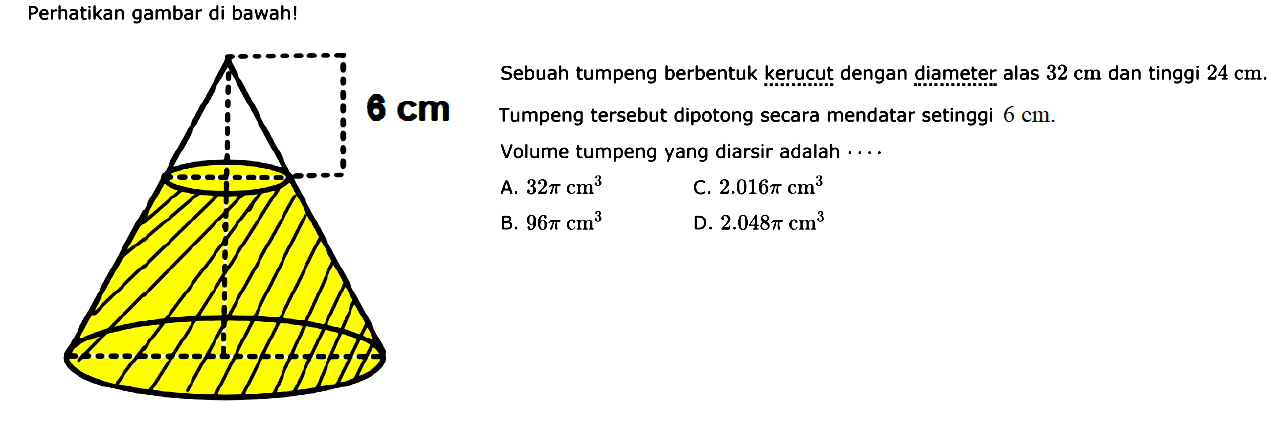 Perhatikan gambar di bawah! Sebuah tumpeng berbentuk kerucut dengan diameter alas 32 cm dan tinggi 24 cm. Tumpeng tersebut dipotong secara mendatar setinggi 6 cm. Volume tumpeng yang diarsir adalah ... 
